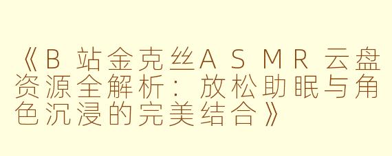 《B站金克丝ASMR云盘资源全解析：放松助眠与角色沉浸的完美结合》