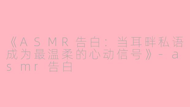 《ASMR告白：当耳畔私语成为最温柔的心动信号》-asmr告白