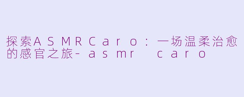 探索ASMRCaro：一场温柔治愈的感官之旅-asmr caro