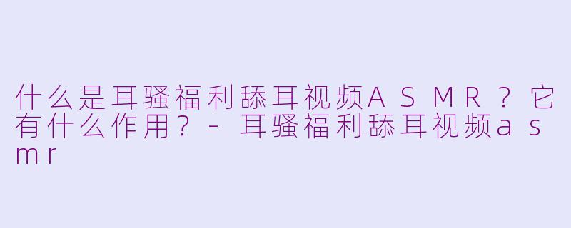 什么是耳骚福利舔耳视频ASMR？它有什么作用？-耳骚福利舔耳视频asmr