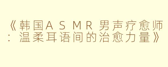 《韩国ASMR男声疗愈师:温柔耳语间的治愈力量》