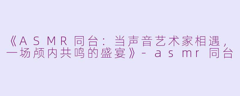 《ASMR同台：当声音艺术家相遇，一场颅内共鸣的盛宴》-asmr同台
