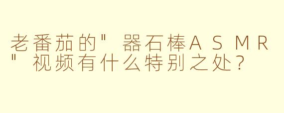 老番茄的"器石棒ASMR"视频有什么特别之处?