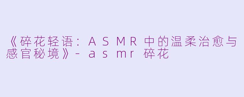 《碎花轻语：ASMR中的温柔治愈与感官秘境》-asmr碎花