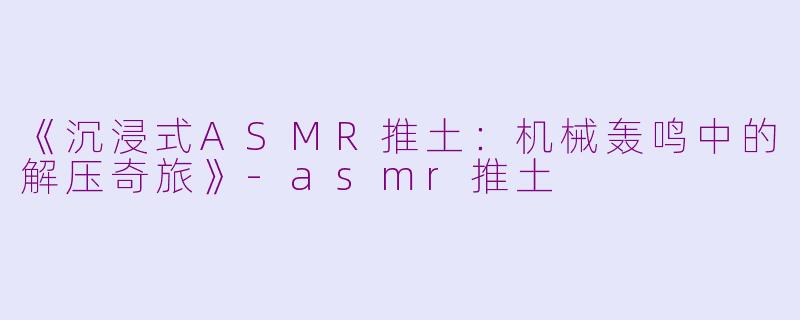 《沉浸式ASMR推土：机械轰鸣中的解压奇旅》-asmr推土
