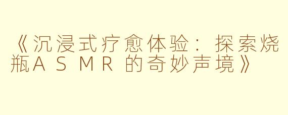 《沉浸式疗愈体验：探索烧瓶ASMR的奇妙声境》