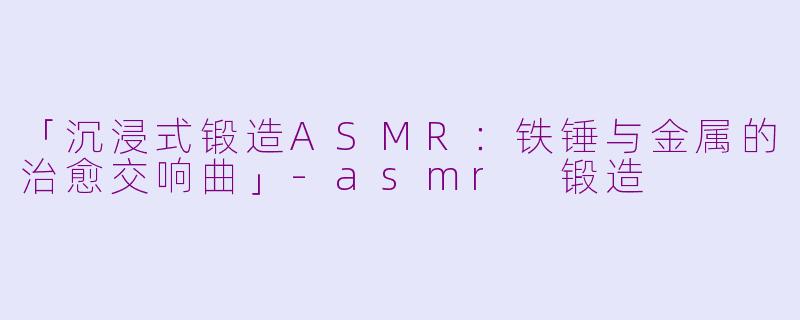 「沉浸式锻造ASMR：铁锤与金属的治愈交响曲」-asmr 锻造