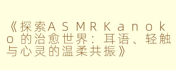 《探索ASMRKanoko的治愈世界：耳语、轻触与心灵的温柔共振》
