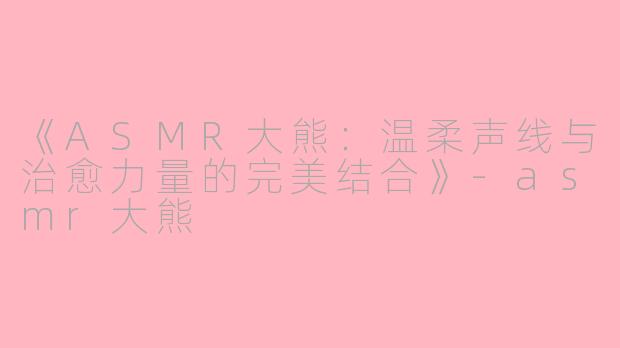 《ASMR大熊：温柔声线与治愈力量的完美结合》-asmr大熊