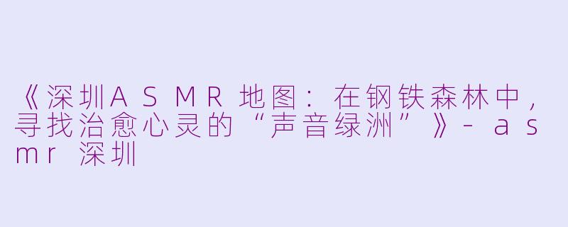《深圳ASMR地图：在钢铁森林中，寻找治愈心灵的“声音绿洲”》-asmr深圳