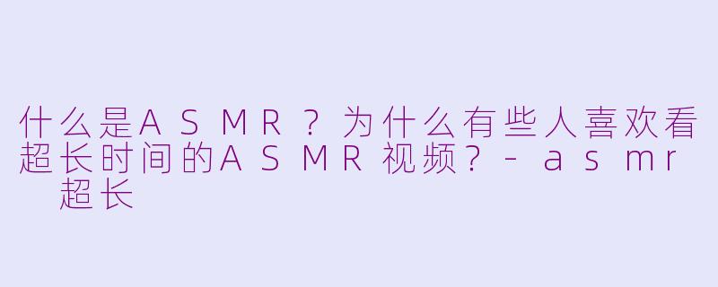 什么是ASMR？为什么有些人喜欢看超长时间的ASMR视频？-asmr 超长