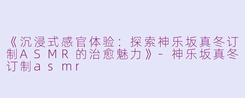 《沉浸式感官体验：探索神乐坂真冬订制ASMR的治愈魅力》-神乐坂真冬订制asmr