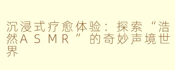 沉浸式疗愈体验：探索“浩然ASMR”的奇妙声境世界