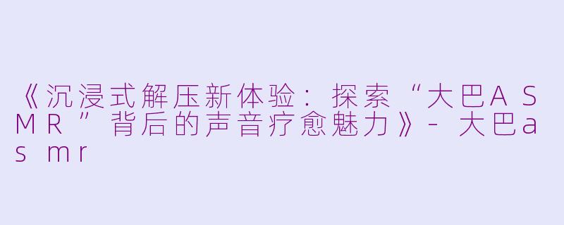 《沉浸式解压新体验：探索“大巴ASMR”背后的声音疗愈魅力》-大巴asmr
