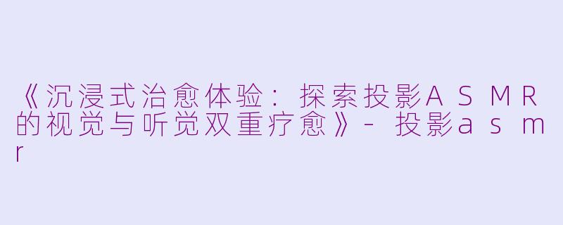 《沉浸式治愈体验：探索投影ASMR的视觉与听觉双重疗愈》-投影asmr