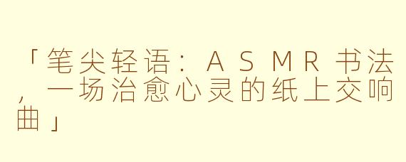 「笔尖轻语：ASMR书法，一场治愈心灵的纸上交响曲」