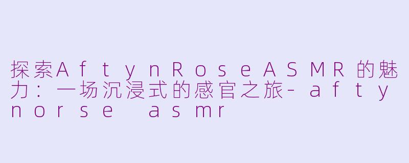 探索AftynRoseASMR的魅力：一场沉浸式的感官之旅-aftynorse asmr