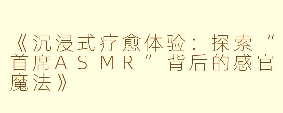 《沉浸式疗愈体验：探索“首席ASMR”背后的感官魔法》