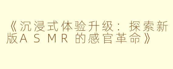 《沉浸式体验升级：探索新版ASMR的感官革命》