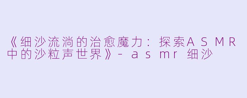 《细沙流淌的治愈魔力：探索ASMR中的沙粒声世界》-asmr细沙
