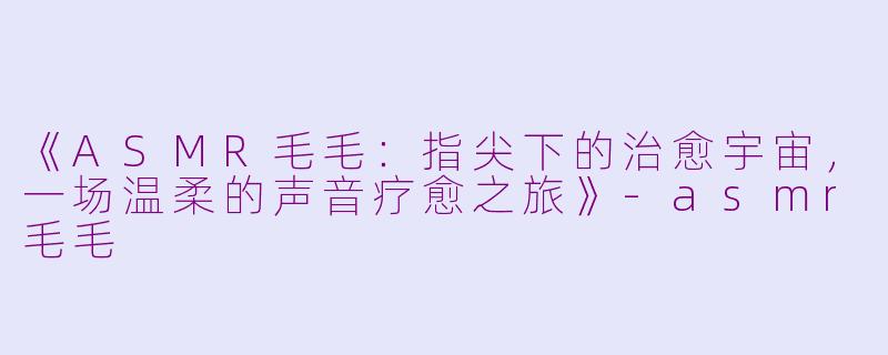 《ASMR毛毛：指尖下的治愈宇宙，一场温柔的声音疗愈之旅》-asmr毛毛