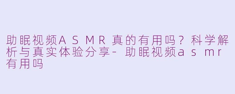 助眠视频ASMR真的有用吗？科学解析与真实体验分享-助眠视频asmr有用吗