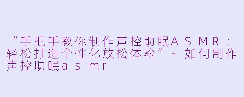 “手把手教你制作声控助眠ASMR：轻松打造个性化放松体验”-如何制作声控助眠asmr