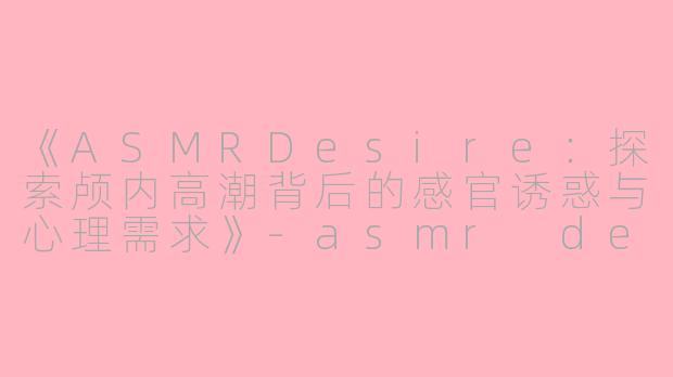 《ASMRDesire：探索颅内高潮背后的感官诱惑与心理需求》-asmr desire