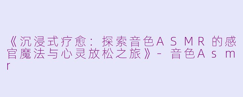 《沉浸式疗愈：探索音色ASMR的感官魔法与心灵放松之旅》-音色Asmr