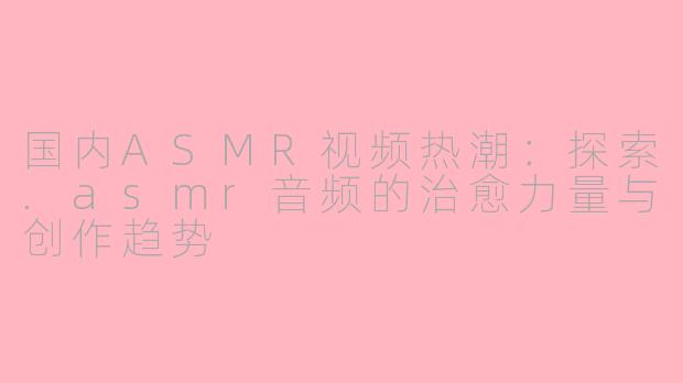 国内ASMR视频热潮：探索.asmr音频的治愈力量与创作趋势