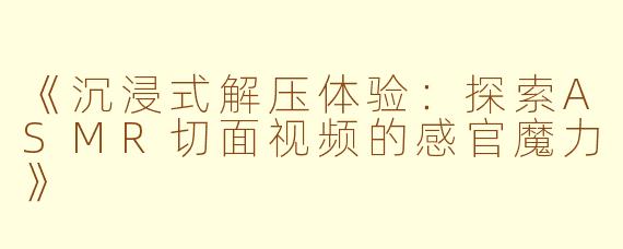 《沉浸式解压体验：探索ASMR切面视频的感官魔力》