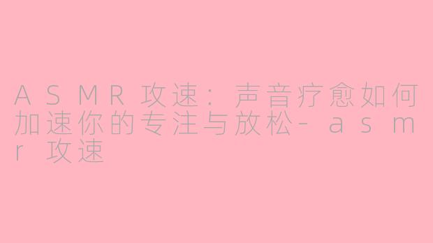 ASMR攻速：声音疗愈如何加速你的专注与放松-asmr攻速