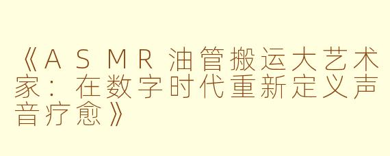 《ASMR油管搬运大艺术家：在数字时代重新定义声音疗愈》