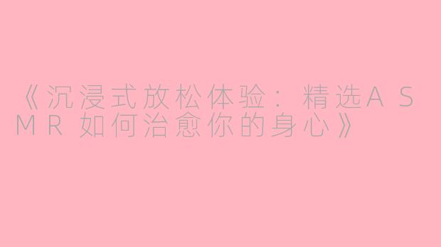 《沉浸式放松体验:精选ASMR如何治愈你的身心》