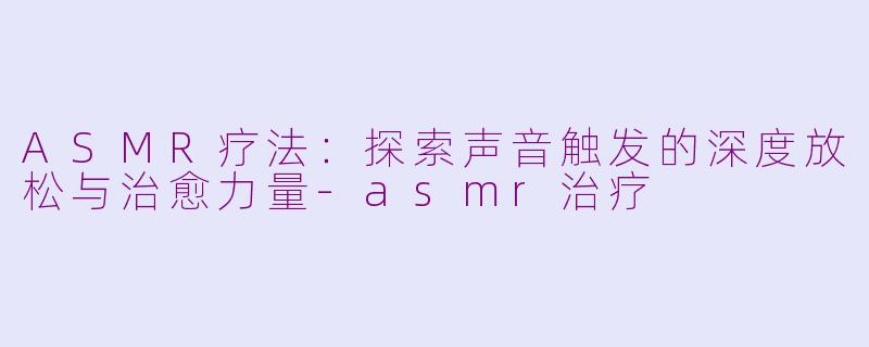 ASMR疗法：探索声音触发的深度放松与治愈力量-asmr治疗
