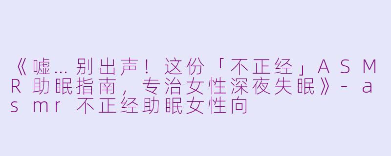 《嘘…别出声！这份「不正经」ASMR助眠指南，专治女性深夜失眠》-asmr不正经助眠女性向