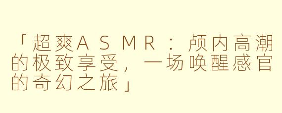 「超爽ASMR：颅内高潮的极致享受，一场唤醒感官的奇幻之旅」