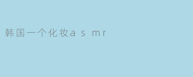 “沉浸式治愈体验:韩国化妆ASMR如何掀起美妆与放松的新风潮”