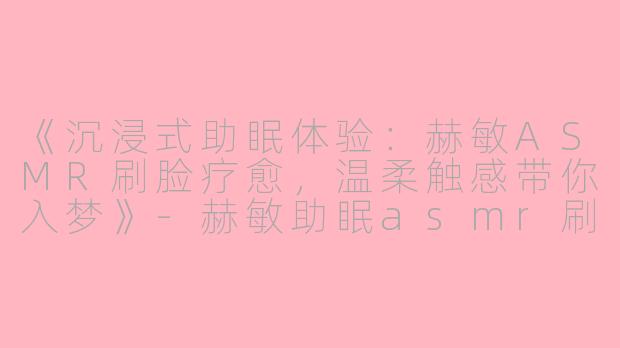 《沉浸式助眠体验：赫敏ASMR刷脸疗愈，温柔触感带你入梦》-赫敏助眠asmr刷子刷脸
