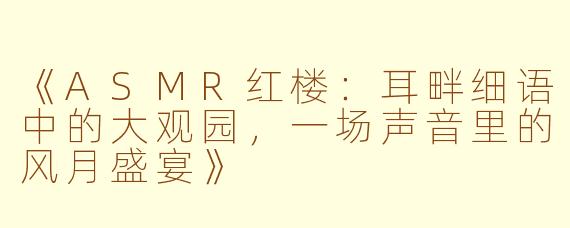 《ASMR红楼：耳畔细语中的大观园，一场声音里的风月盛宴》