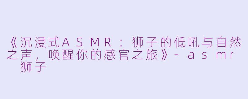 《沉浸式ASMR:狮子的低吼与自然之声,唤醒你的感官之旅》