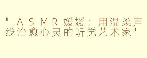 "ASMR媛媛:用温柔声线治愈心灵的听觉艺术家"