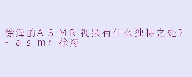 徐海的ASMR视频有什么独特之处?