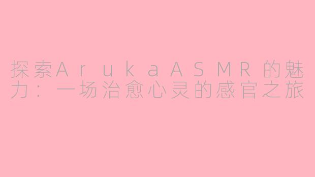 探索ArukaASMR的魅力：一场治愈心灵的感官之旅