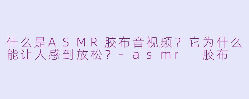 什么是ASMR胶布音视频?它为什么能让人感到放松?
