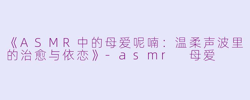 《ASMR中的母爱呢喃：温柔声波里的治愈与依恋》-asmr 母爱