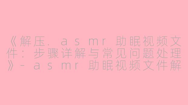 《解压.asmr助眠视频文件：步骤详解与常见问题处理》-asmr助眠视频文件解压