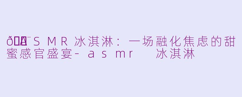 🍨ASMR冰淇淋：一场融化焦虑的甜蜜感官盛宴-asmr 冰淇淋