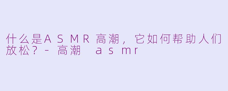 什么是ASMR高潮,它如何帮助人们放松?