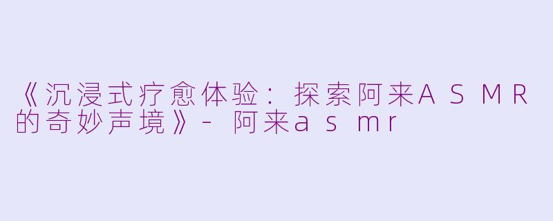 《沉浸式疗愈体验：探索阿来ASMR的奇妙声境》-阿来asmr